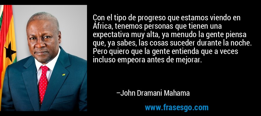 Con el tipo de progreso que estamos viendo en África, tenemos personas que tienen una expectativa muy alta, ya menudo la gente piensa que, ya sabes, las cosas suceder durante la noche. Pero quiero que la gente entienda que a veces incluso empeora antes de mejorar. – John Dramani Mahama