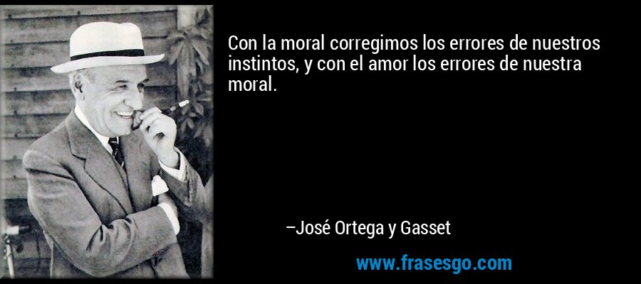 Con la moral corregimos los errores de nuestros instintos, y con el amor los errores de nuestra moral. – José Ortega y Gasset