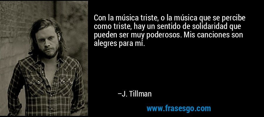Con la música triste, o la música que se percibe como triste, hay un sentido de solidaridad que pueden ser muy poderosos. Mis canciones son alegres para mí. – J. Tillman