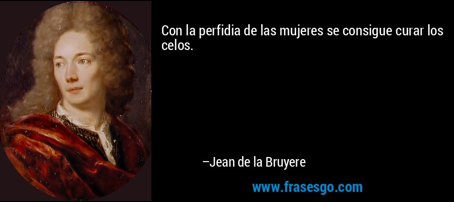 Con la perfidia de las mujeres se consigue curar los celos. – Jean de la Bruyere