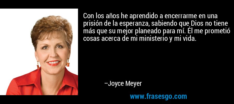 Con los años he aprendido a encerrarme en una prisión de la esperanza, sabiendo que Dios no tiene más que su mejor planeado para mí. Él me prometió cosas acerca de mi ministerio y mi vida. – Joyce Meyer