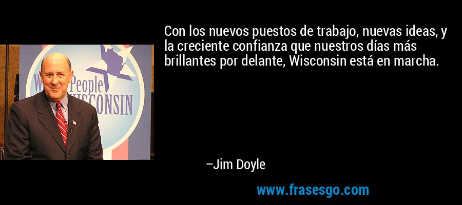 Con los nuevos puestos de trabajo, nuevas ideas, y la creciente confianza que nuestros días más brillantes por delante, Wisconsin está en marcha. – Jim Doyle