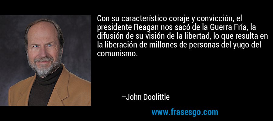 Con su característico coraje y convicción, el presidente Reagan nos sacó de la Guerra Fría, la difusión de su visión de la libertad, lo que resulta en la liberación de millones de personas del yugo del comunismo. – John Doolittle