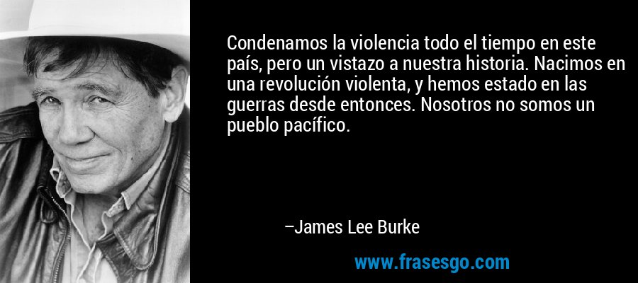 Condenamos la violencia todo el tiempo en este país, pero un vistazo a nuestra historia. Nacimos en una revolución violenta, y hemos estado en las guerras desde entonces. Nosotros no somos un pueblo pacífico. – James Lee Burke