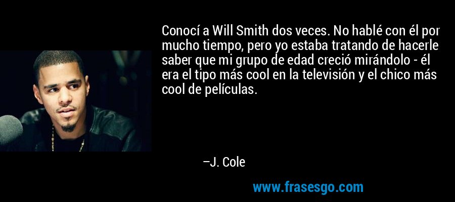 Conocí a Will Smith dos veces. No hablé con él por mucho tiempo, pero yo estaba tratando de hacerle saber que mi grupo de edad creció mirándolo - él era el tipo más cool en la televisión y el chico más cool de películas. – J. Cole