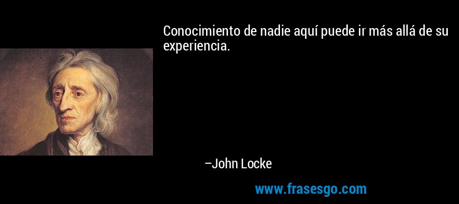 Conocimiento de nadie aquí puede ir más allá de su experiencia. – John Locke