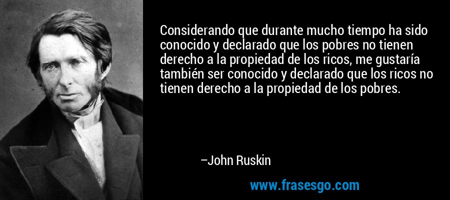 Considerando que durante mucho tiempo ha sido conocido y declarado que los pobres no tienen derecho a la propiedad de los ricos, me gustaría también ser conocido y declarado que los ricos no tienen derecho a la propiedad de los pobres. – John Ruskin