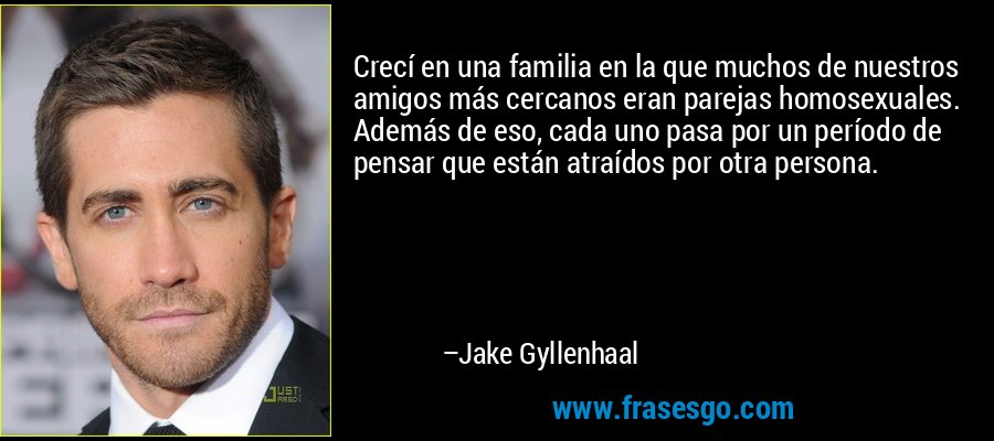 Crecí en una familia en la que muchos de nuestros amigos más cercanos eran parejas homosexuales. Además de eso, cada uno pasa por un período de pensar que están atraídos por otra persona. – Jake Gyllenhaal