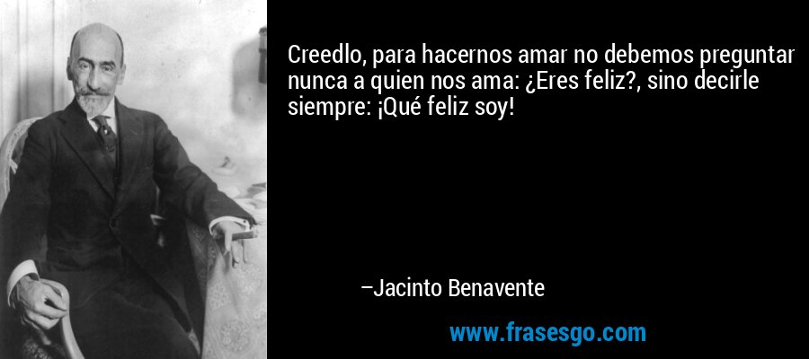 Creedlo, para hacernos amar no debemos preguntar nunca a quien nos ama: ¿Eres feliz?, sino decirle siempre: ¡Qué feliz soy! – Jacinto Benavente