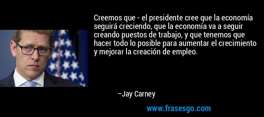Creemos que - el presidente cree que la economía seguirá creciendo, que la economía va a seguir creando puestos de trabajo, y que tenemos que hacer todo lo posible para aumentar el crecimiento y mejorar la creación de empleo. – Jay Carney