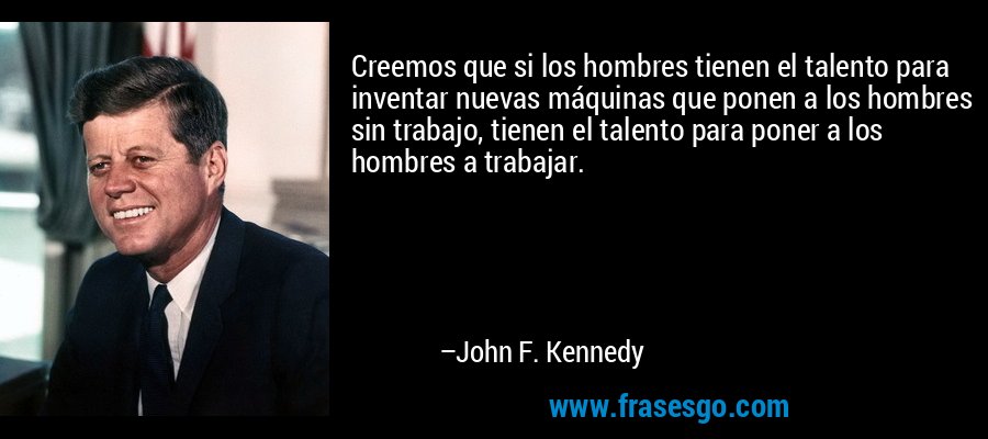 Creemos que si los hombres tienen el talento para inventar nuevas máquinas que ponen a los hombres sin trabajo, tienen el talento para poner a los hombres a trabajar. – John F. Kennedy