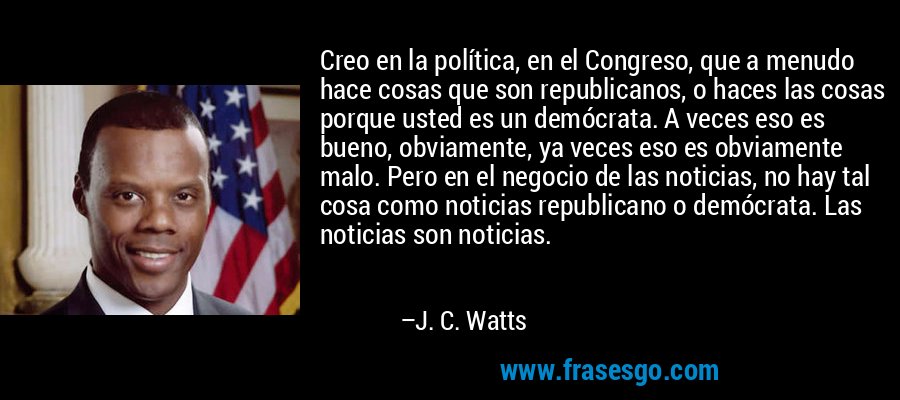 Creo en la política, en el Congreso, que a menudo hace cosas que son republicanos, o haces las cosas porque usted es un demócrata. A veces eso es bueno, obviamente, ya veces eso es obviamente malo. Pero en el negocio de las noticias, no hay tal cosa como noticias republicano o demócrata. Las noticias son noticias. – J. C. Watts