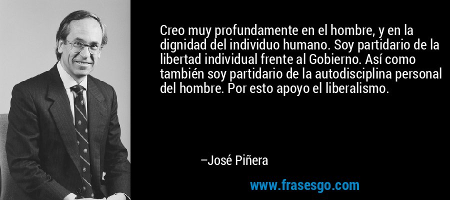 Creo muy profundamente en el hombre, y en la dignidad del individuo humano. Soy partidario de la libertad individual frente al Gobierno. Así como también soy partidario de la autodisciplina personal del hombre. Por esto apoyo el liberalismo. – José Piñera