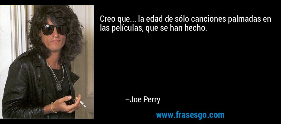 Creo que... la edad de sólo canciones palmadas en las películas, que se han hecho. – Joe Perry