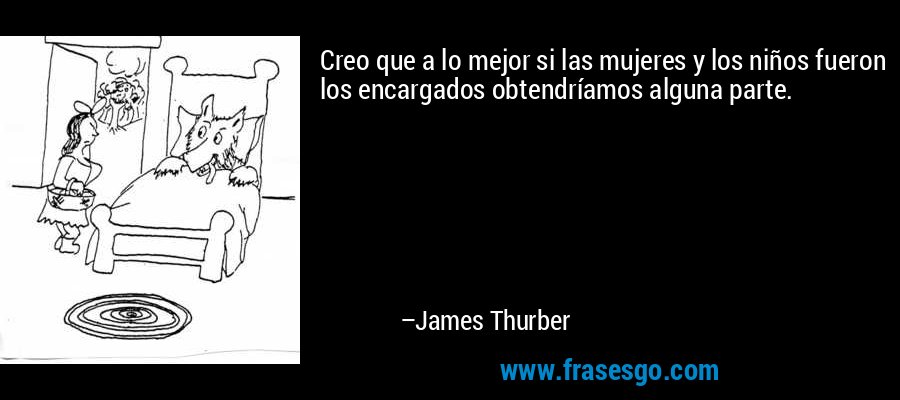 Creo que a lo mejor si las mujeres y los niños fueron los encargados obtendríamos alguna parte. – James Thurber