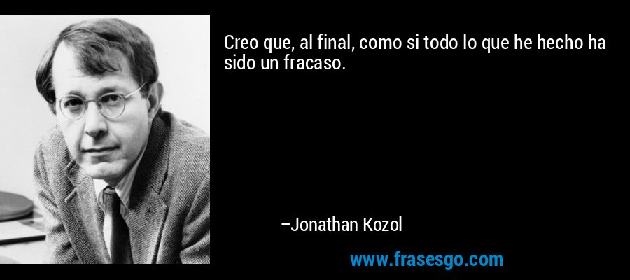 Creo que, al final, como si todo lo que he hecho ha sido un fracaso. – Jonathan Kozol