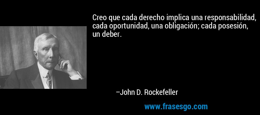 Creo que cada derecho implica una responsabilidad, cada oportunidad, una obligación; cada posesión, un deber. – John D. Rockefeller