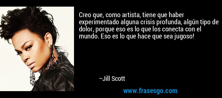 Creo que, como artista, tiene que haber experimentado alguna crisis profunda, algún tipo de dolor, porque eso es lo que los conecta con el mundo. Eso es lo que hace que sea jugoso! – Jill Scott