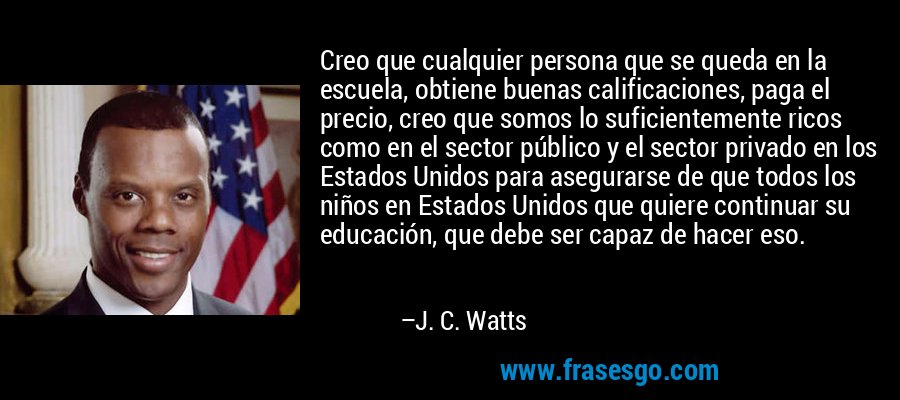 Creo que cualquier persona que se queda en la escuela, obtiene buenas calificaciones, paga el precio, creo que somos lo suficientemente ricos como en el sector público y el sector privado en los Estados Unidos para asegurarse de que todos los niños en Estados Unidos que quiere continuar su educación, que debe ser capaz de hacer eso. – J. C. Watts