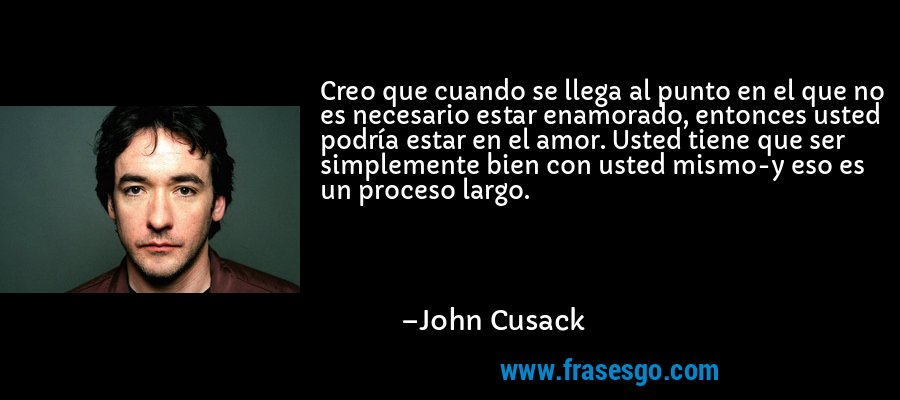 Creo que cuando se llega al punto en el que no es necesario estar enamorado, entonces usted podría estar en el amor. Usted tiene que ser simplemente bien con usted mismo-y eso es un proceso largo. – John Cusack