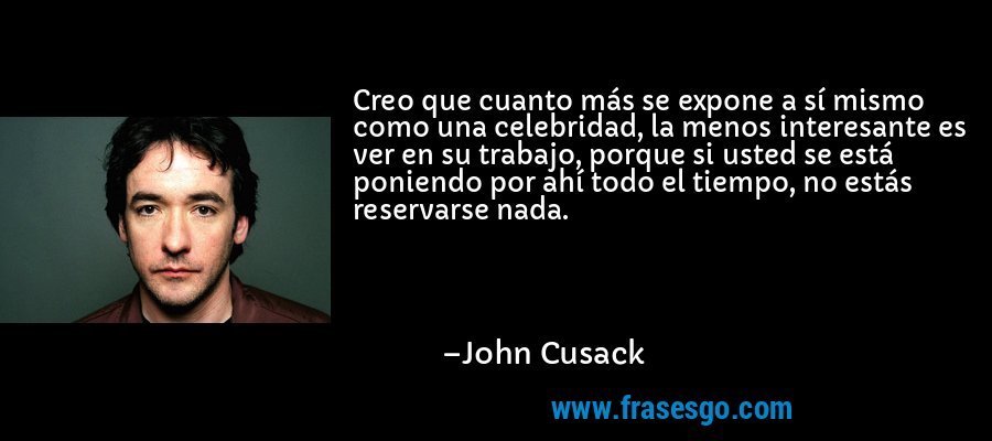Creo que cuanto más se expone a sí mismo como una celebridad, la menos interesante es ver en su trabajo, porque si usted se está poniendo por ahí todo el tiempo, no estás reservarse nada. – John Cusack