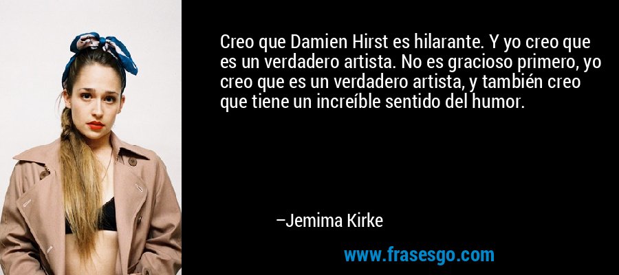 Creo que Damien Hirst es hilarante. Y yo creo que es un verdadero artista. No es gracioso primero, yo creo que es un verdadero artista, y también creo que tiene un increíble sentido del humor. – Jemima Kirke