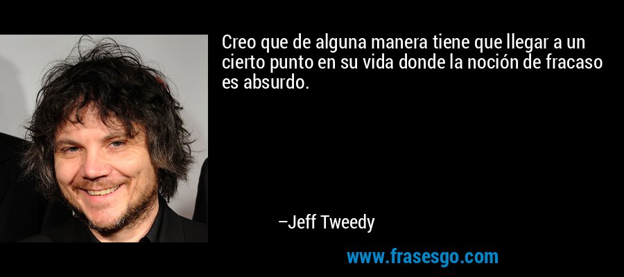 Creo que de alguna manera tiene que llegar a un cierto punto en su vida donde la noción de fracaso es absurdo. – Jeff Tweedy