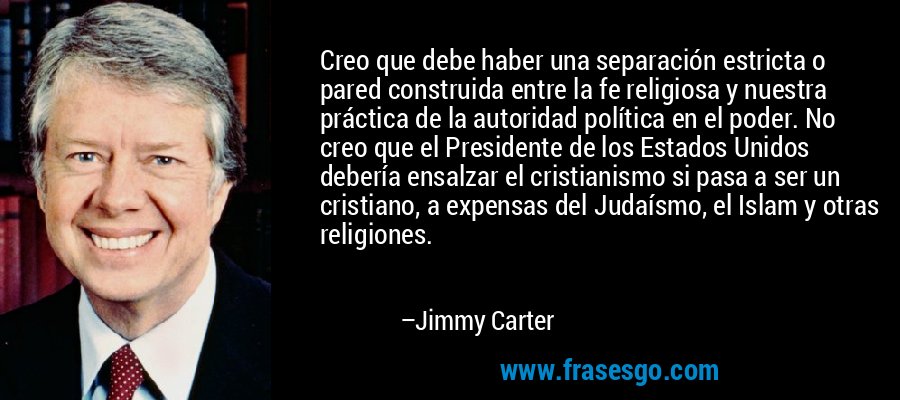 Creo que debe haber una separación estricta o pared construida entre la fe religiosa y nuestra práctica de la autoridad política en el poder. No creo que el Presidente de los Estados Unidos debería ensalzar el cristianismo si pasa a ser un cristiano, a expensas del Judaísmo, el Islam y otras religiones. – Jimmy Carter