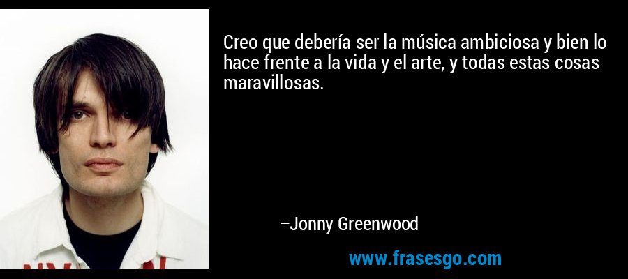 Creo que debería ser la música ambiciosa y bien lo hace frente a la vida y el arte, y todas estas cosas maravillosas. – Jonny Greenwood