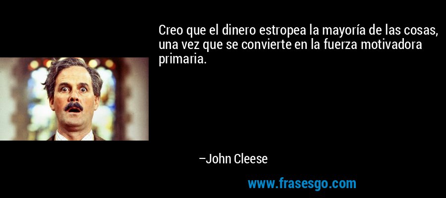 Creo que el dinero estropea la mayoría de las cosas, una vez que se convierte en la fuerza motivadora primaria. – John Cleese