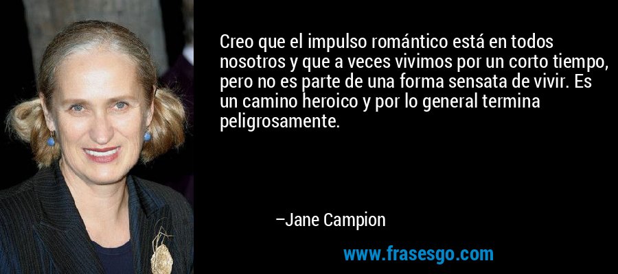 Creo que el impulso romántico está en todos nosotros y que a veces vivimos por un corto tiempo, pero no es parte de una forma sensata de vivir. Es un camino heroico y por lo general termina peligrosamente. – Jane Campion