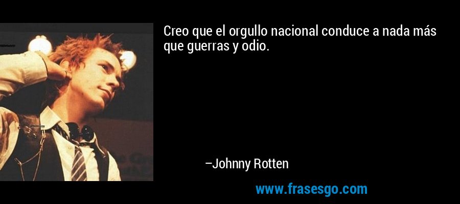 Creo que el orgullo nacional conduce a nada más que guerras y odio. – Johnny Rotten