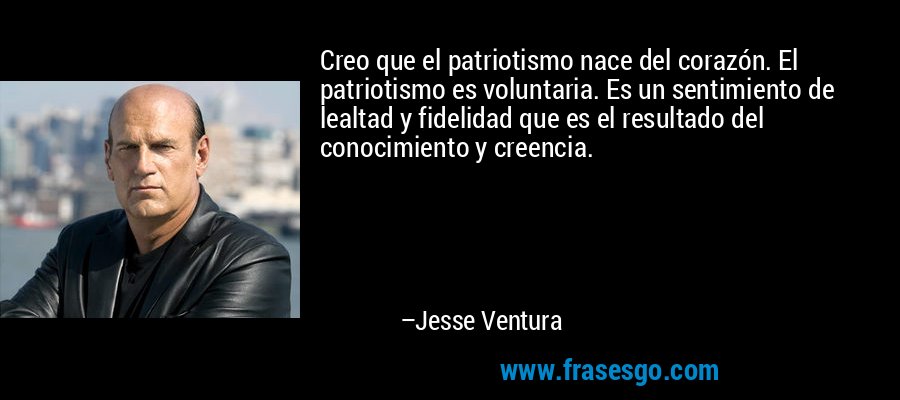 Creo que el patriotismo nace del corazón. El patriotismo es voluntaria. Es un sentimiento de lealtad y fidelidad que es el resultado del conocimiento y creencia. – Jesse Ventura