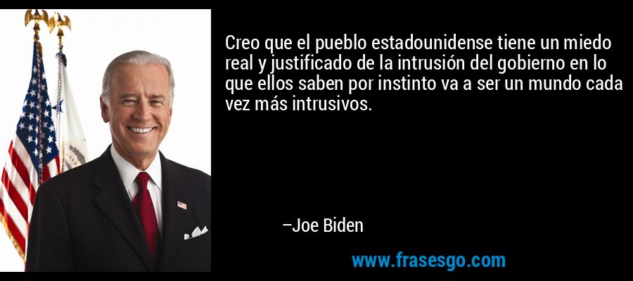 Creo que el pueblo estadounidense tiene un miedo real y justificado de la intrusión del gobierno en lo que ellos saben por instinto va a ser un mundo cada vez más intrusivos. – Joe Biden