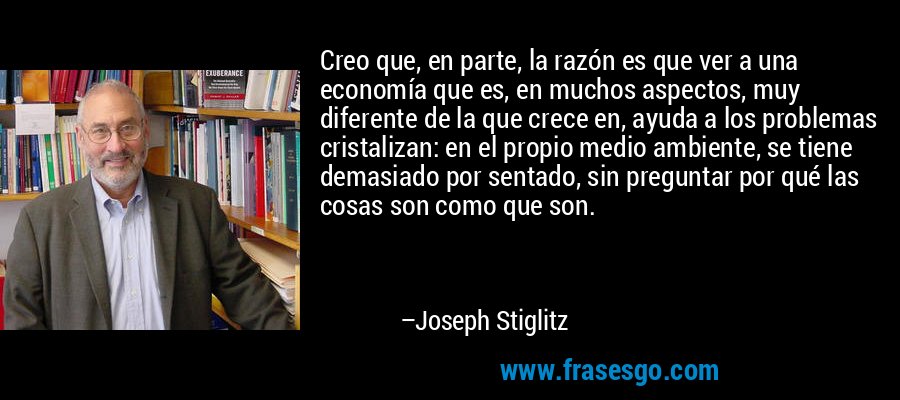 Creo que, en parte, la razón es que ver a una economía que es, en muchos aspectos, muy diferente de la que crece en, ayuda a los problemas cristalizan: en el propio medio ambiente, se tiene demasiado por sentado, sin preguntar por qué las cosas son como que son. – Joseph Stiglitz