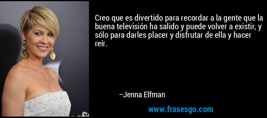 Creo que es divertido para recordar a la gente que la buena televisión ha salido y puede volver a existir, y sólo para darles placer y disfrutar de ella y hacer reír. – Jenna Elfman