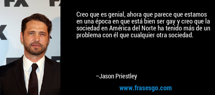 Creo que es genial, ahora que parece que estamos en una época en que está bien ser gay y creo que la sociedad en América del Norte ha tenido más de un problema con él que cualquier otra sociedad. – Jason Priestley
