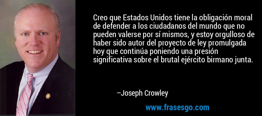 Creo que Estados Unidos tiene la obligación moral de defender a los ciudadanos del mundo que no pueden valerse por sí mismos, y estoy orgulloso de haber sido autor del proyecto de ley promulgada hoy que continúa poniendo una presión significativa sobre el brutal ejército birmano junta. – Joseph Crowley