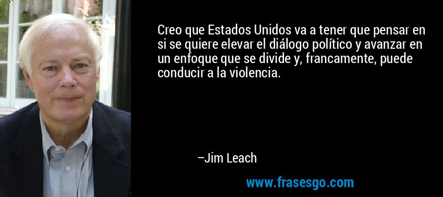 Creo que Estados Unidos va a tener que pensar en si se quiere elevar el diálogo político y avanzar en un enfoque que se divide y, francamente, puede conducir a la violencia. – Jim Leach