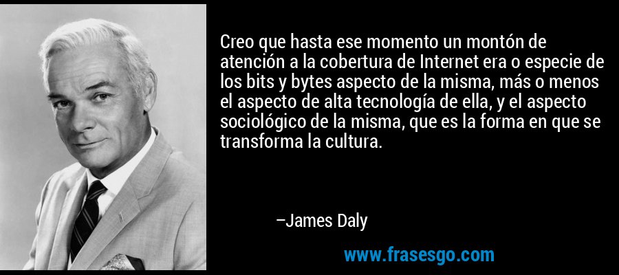Creo que hasta ese momento un montón de atención a la cobertura de Internet era o especie de los bits y bytes aspecto de la misma, más o menos el aspecto de alta tecnología de ella, y el aspecto sociológico de la misma, que es la forma en que se transforma la cultura. – James Daly