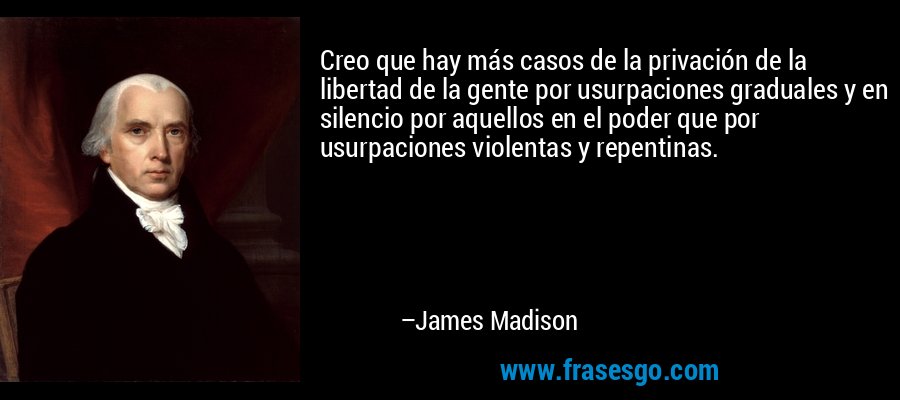 Creo que hay más casos de la privación de la libertad de la gente por usurpaciones graduales y en silencio por aquellos en el poder que por usurpaciones violentas y repentinas. – James Madison