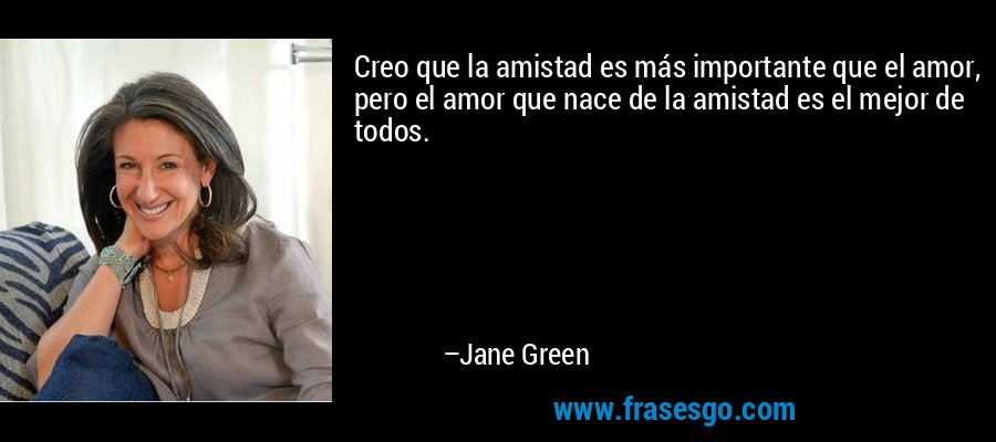 Creo que la amistad es más importante que el amor, pero el amor que nace de la amistad es el mejor de todos. – Jane Green