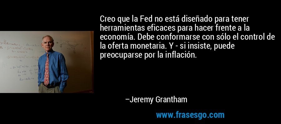Creo que la Fed no está diseñado para tener herramientas eficaces para hacer frente a la economía. Debe conformarse con sólo el control de la oferta monetaria. Y - si insiste, puede preocuparse por la inflación. – Jeremy Grantham