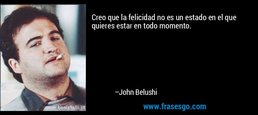 Creo que la felicidad no es un estado en el que quieres estar en todo momento. – John Belushi