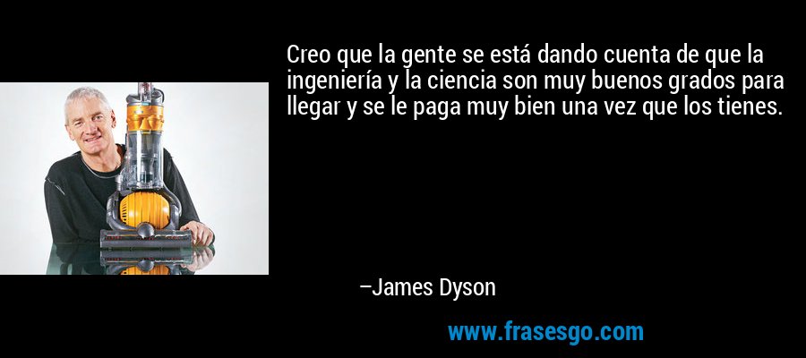 Creo que la gente se está dando cuenta de que la ingeniería y la ciencia son muy buenos grados para llegar y se le paga muy bien una vez que los tienes. – James Dyson