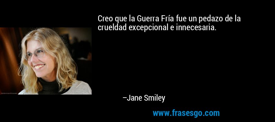 Creo que la Guerra Fría fue un pedazo de la crueldad excepcional e innecesaria. – Jane Smiley