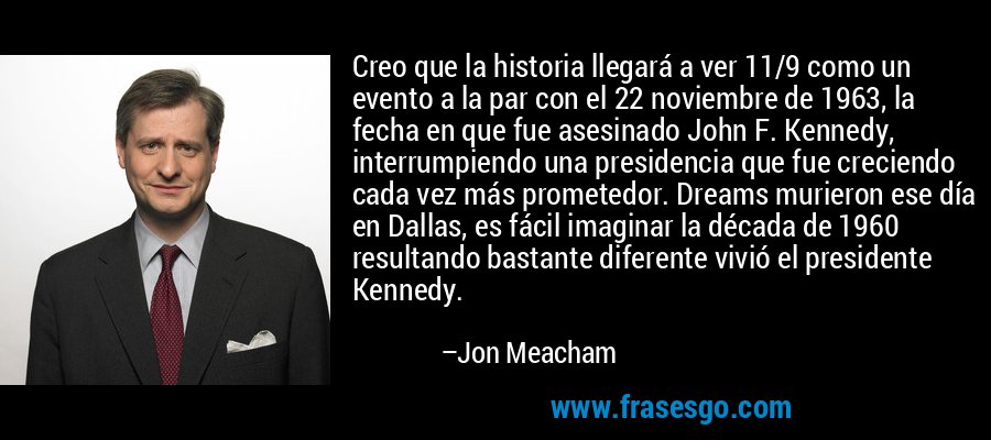Creo que la historia llegará a ver 11/9 como un evento a la par con el 22 noviembre de 1963, la fecha en que fue asesinado John F. Kennedy, interrumpiendo una presidencia que fue creciendo cada vez más prometedor. Dreams murieron ese día en Dallas, es fácil imaginar la década de 1960 resultando bastante diferente vivió el presidente Kennedy. – Jon Meacham