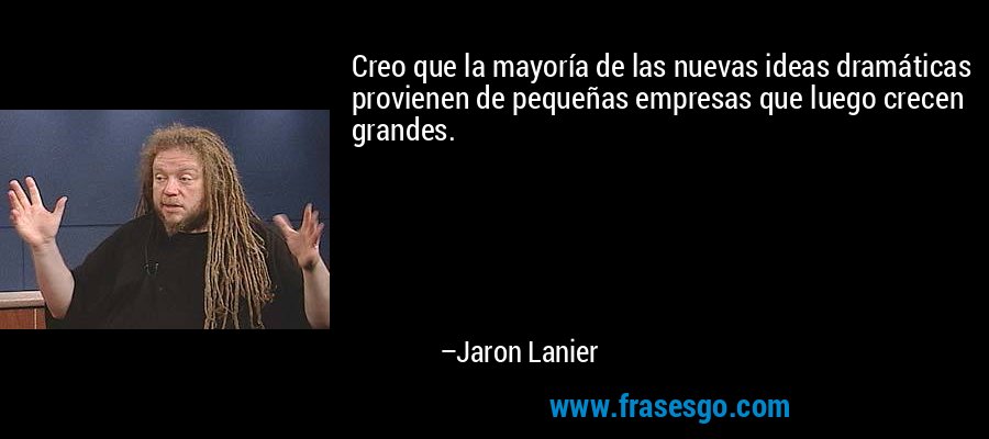 Creo que la mayoría de las nuevas ideas dramáticas provienen de pequeñas empresas que luego crecen grandes. – Jaron Lanier