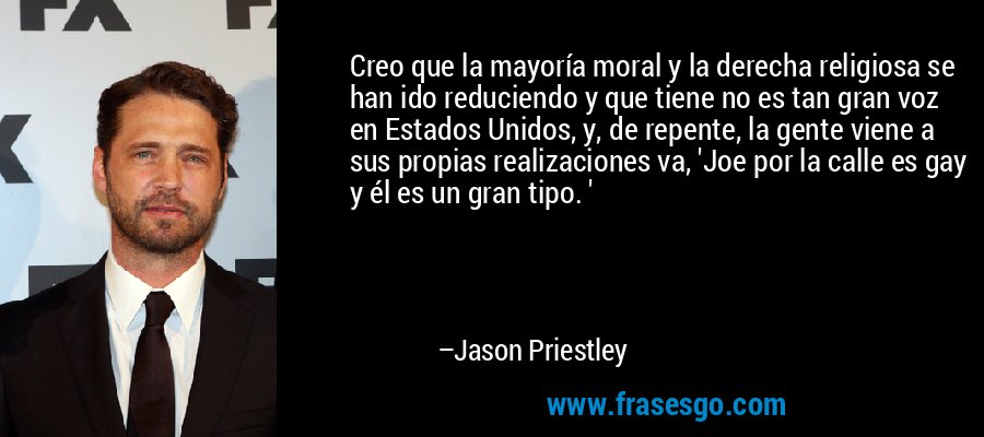 Creo que la mayoría moral y la derecha religiosa se han ido reduciendo y que tiene no es tan gran voz en Estados Unidos, y, de repente, la gente viene a sus propias realizaciones va, 'Joe por la calle es gay y él es un gran tipo. ' – Jason Priestley