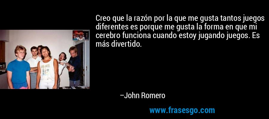 Creo que la razón por la que me gusta tantos juegos diferentes es porque me gusta la forma en que mi cerebro funciona cuando estoy jugando juegos. Es más divertido. – John Romero